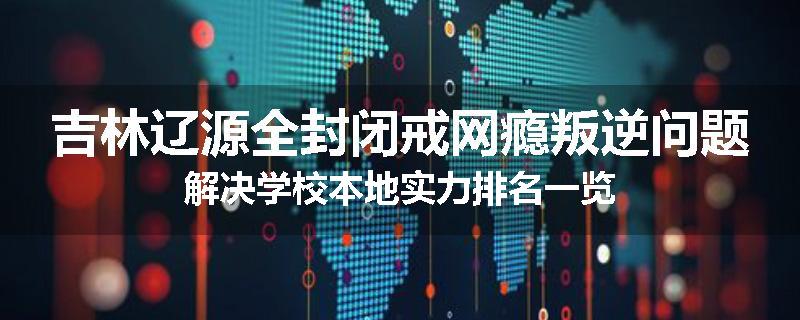 吉林辽源全封闭戒网瘾叛逆问题解决学校本地实力排名一览