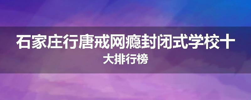 石家庄行唐戒网瘾封闭式学校十大排行榜