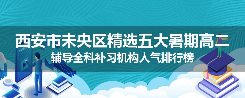 西安市未央区精选五大暑期高二辅导全科补习机构人气排行榜