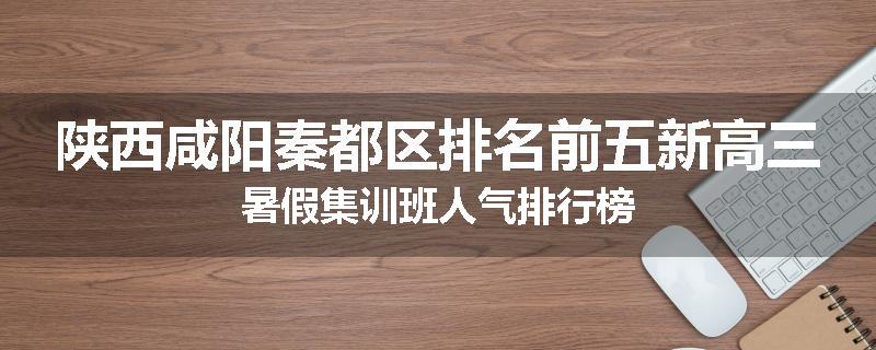 陕西咸阳秦都区排名前五新高三暑假集训班人气排行榜