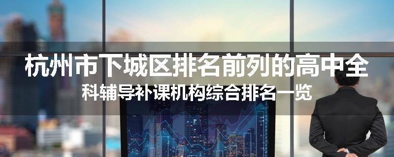 杭州市下城区排名前列的高中全科辅导补课机构综合排名一览