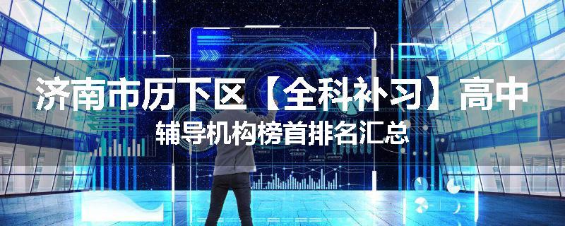 济南市历下区【全科补习】高中辅导机构榜首排名汇总