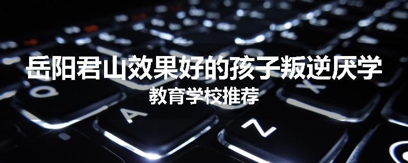 岳阳君山效果好的孩子叛逆厌学教育学校推荐