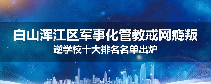 白山浑江区军事化管教戒网瘾叛逆学校十大排名名单出炉