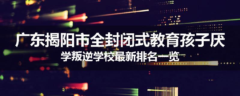 广东揭阳市全封闭式教育孩子厌学叛逆学校最新排名一览