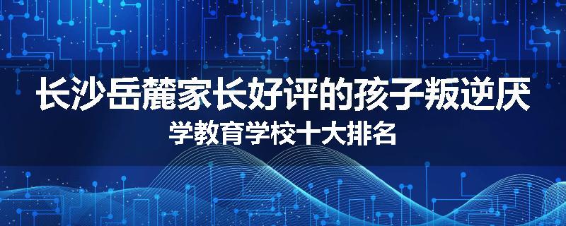 长沙岳麓家长好评的孩子叛逆厌学教育学校十大排名