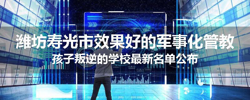 潍坊寿光市效果好的军事化管教孩子叛逆的学校最新名单公布