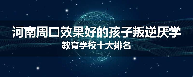 河南周口效果好的孩子叛逆厌学教育学校十大排名