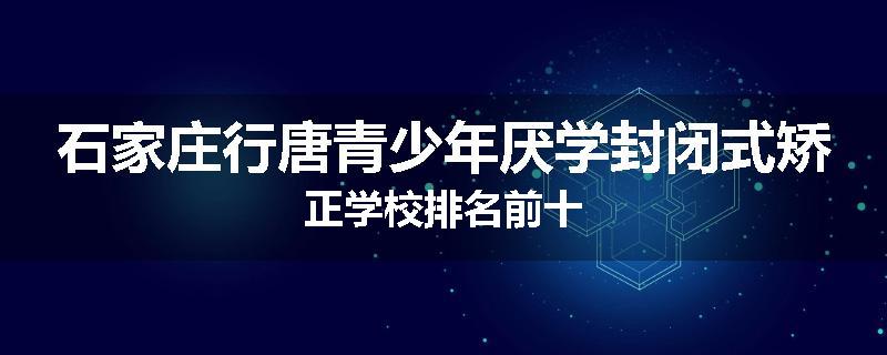 石家庄行唐青少年厌学封闭式矫正学校排名前十