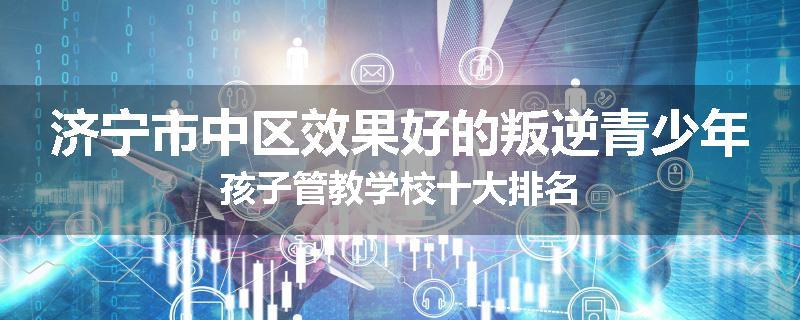 济宁市中区效果好的叛逆青少年孩子管教学校十大排名