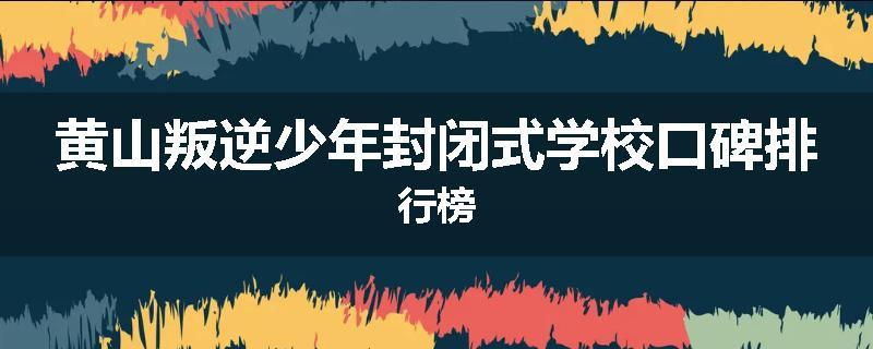 黄山叛逆少年封闭式学校口碑排行榜