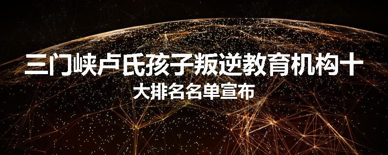 三门峡卢氏孩子叛逆教育机构十大排名名单宣布