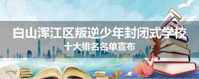白山浑江区叛逆少年封闭式学校十大排名名单宣布