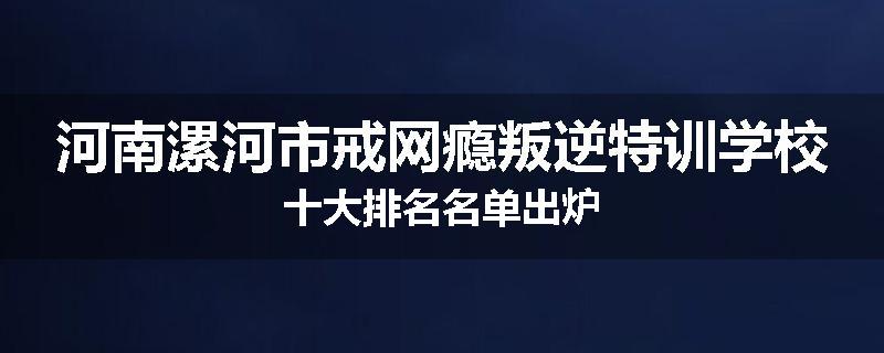 河南漯河市戒网瘾叛逆特训学校十大排名名单出炉