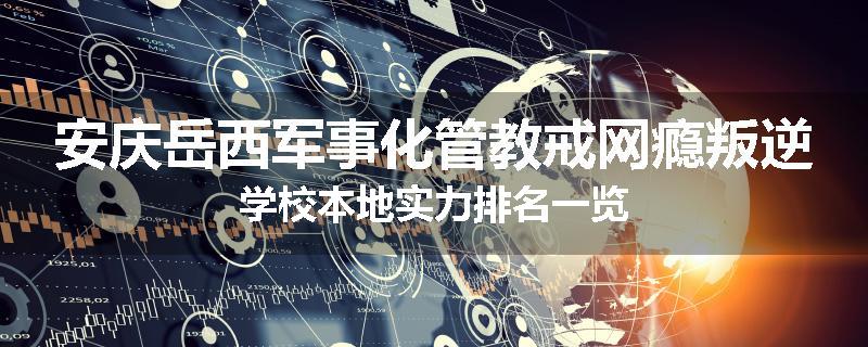 安庆岳西军事化管教戒网瘾叛逆学校本地实力排名一览