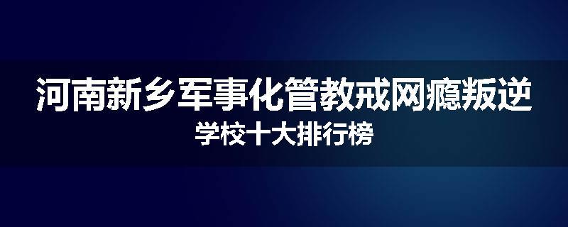 河南新乡军事化管教戒网瘾叛逆学校十大排行榜