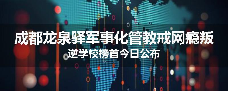 成都龙泉驿军事化管教戒网瘾叛逆学校榜首今日公布