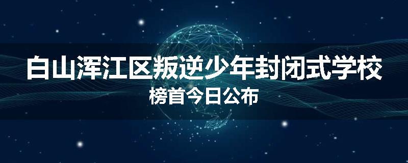 白山浑江区叛逆少年封闭式学校榜首今日公布