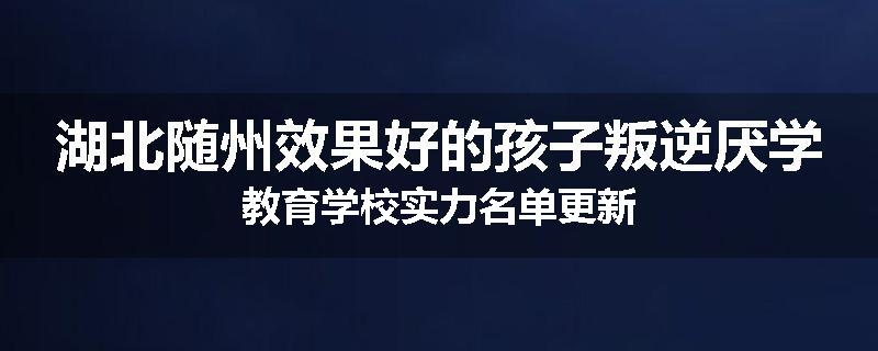 湖北随州效果好的孩子叛逆厌学教育学校实力名单更新