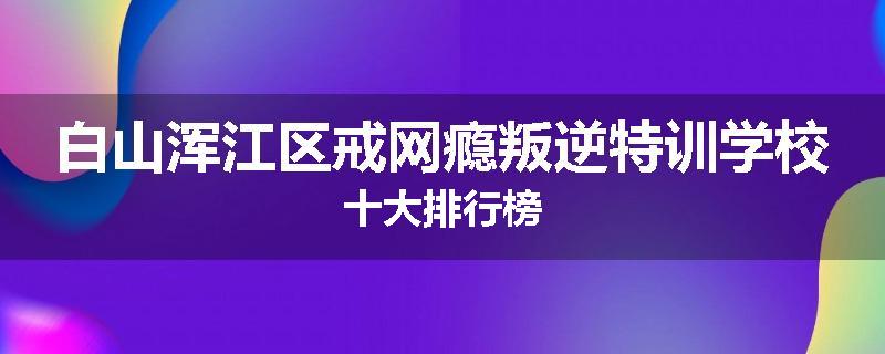 白山浑江区戒网瘾叛逆特训学校十大排行榜