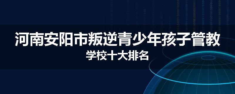 河南安阳市叛逆青少年孩子管教学校十大排名