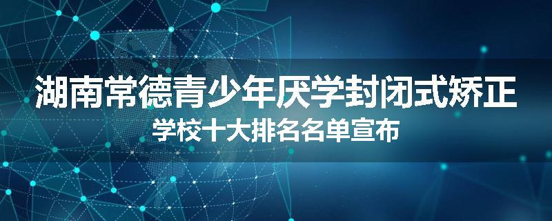湖南常德青少年厌学封闭式矫正学校十大排名名单宣布