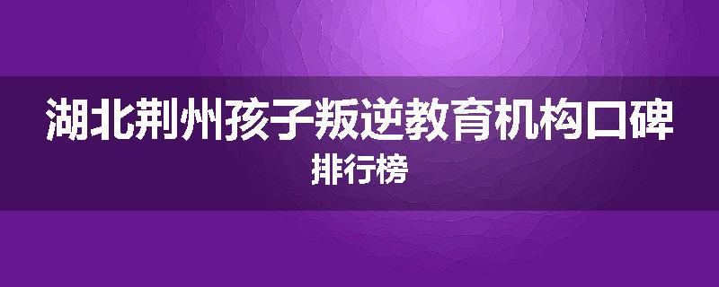 湖北荆州孩子叛逆教育机构口碑排行榜