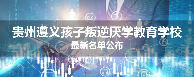 贵州遵义孩子叛逆厌学教育学校最新名单公布