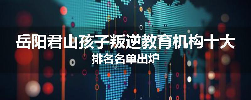 岳阳君山孩子叛逆教育机构十大排名名单出炉