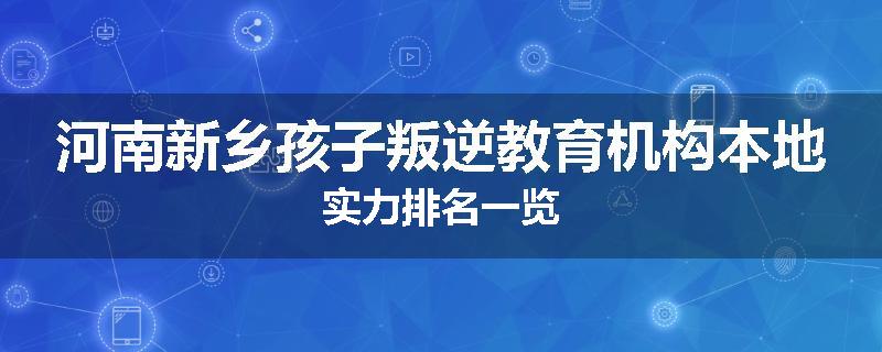 河南新乡孩子叛逆教育机构本地实力排名一览