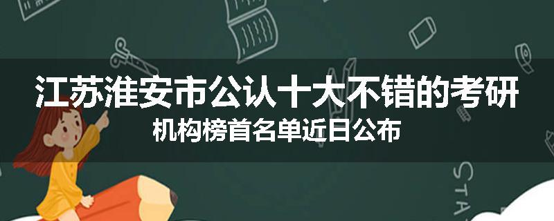 江苏淮安市公认十大不错的考研机构榜首名单近日公布