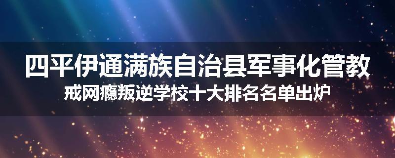 四平伊通满族自治县军事化管教戒网瘾叛逆学校十大排名名单出炉