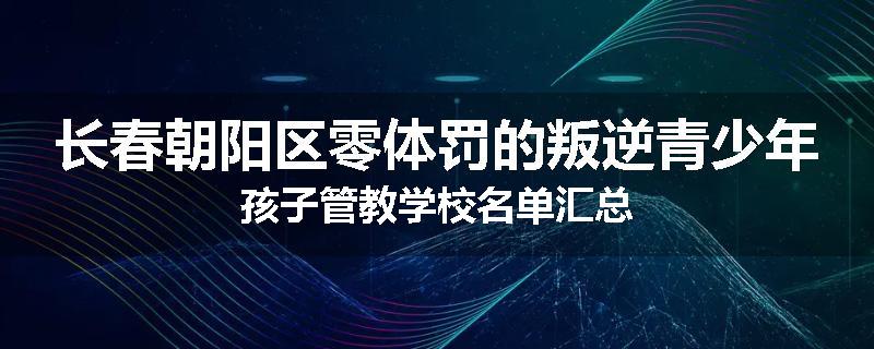 长春朝阳区零体罚的叛逆青少年孩子管教学校名单汇总
