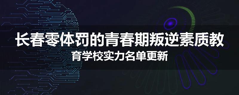 长春零体罚的青春期叛逆素质教育学校实力名单更新