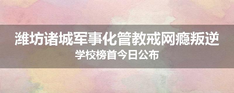 潍坊诸城军事化管教戒网瘾叛逆学校榜首今日公布