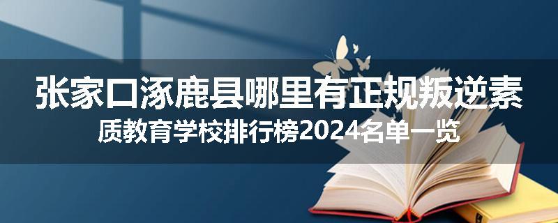 张家口涿鹿县哪里有正规叛逆素质教育学校排行榜2024名单一览