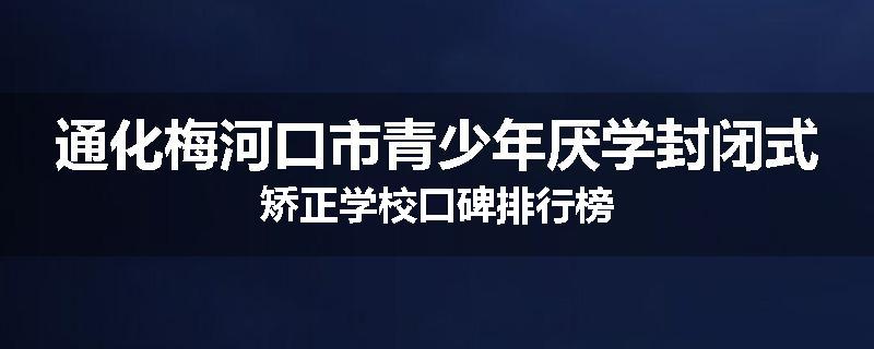 通化梅河口市青少年厌学封闭式矫正学校口碑排行榜