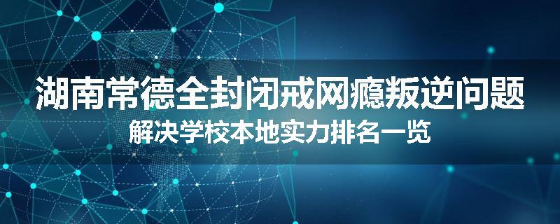 湖南常德全封闭戒网瘾叛逆问题解决学校本地实力排名一览