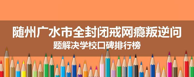 随州广水市全封闭戒网瘾叛逆问题解决学校口碑排行榜