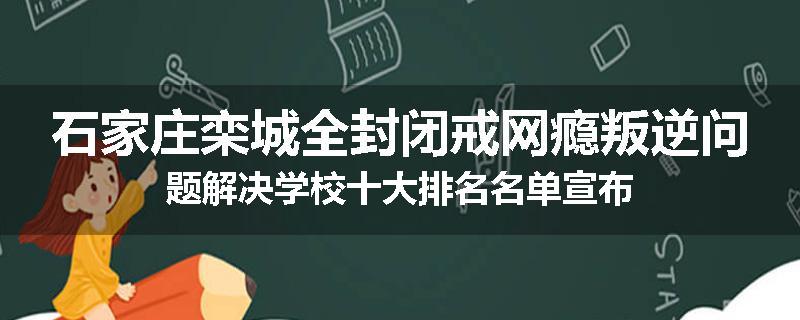 石家庄栾城全封闭戒网瘾叛逆问题解决学校十大排名名单宣布