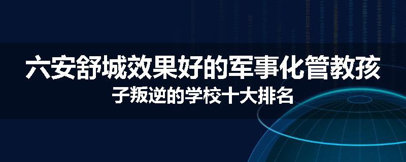 六安舒城效果好的军事化管教孩子叛逆的学校十大排名