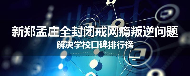 新郑孟庄全封闭戒网瘾叛逆问题解决学校口碑排行榜