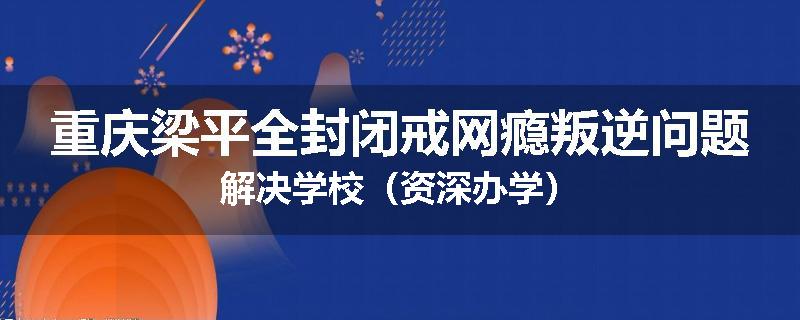 重庆梁平全封闭戒网瘾叛逆问题解决学校（资深办学）