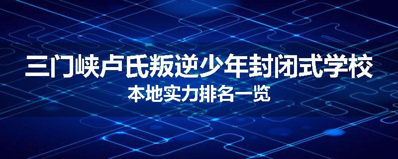 三门峡卢氏叛逆少年封闭式学校本地实力排名一览
