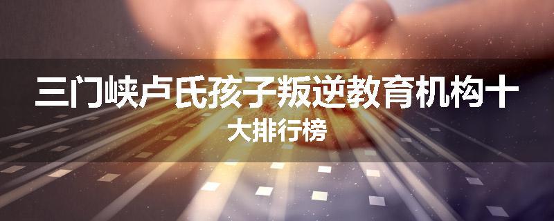 三门峡卢氏孩子叛逆教育机构十大排行榜