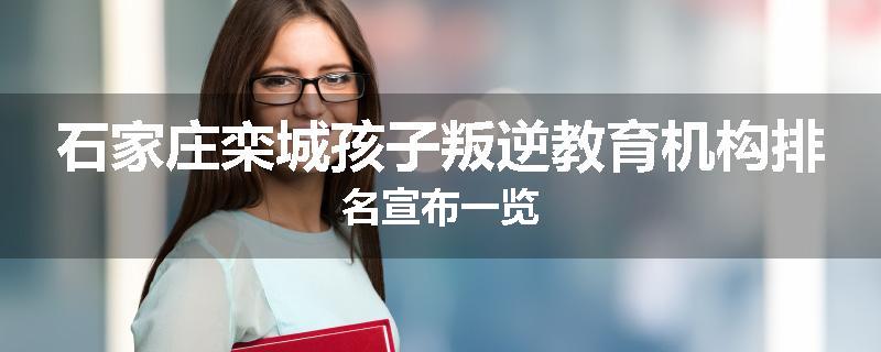 石家庄栾城孩子叛逆教育机构排名宣布一览