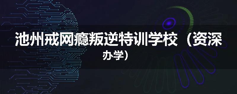 池州戒网瘾叛逆特训学校（资深办学）