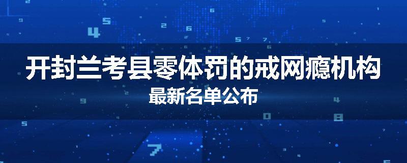 开封兰考县零体罚的戒网瘾机构最新名单公布