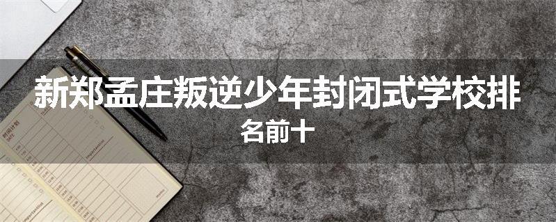 新郑孟庄叛逆少年封闭式学校排名前十