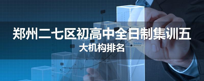 郑州二七区初高中全日制集训五大机构排名